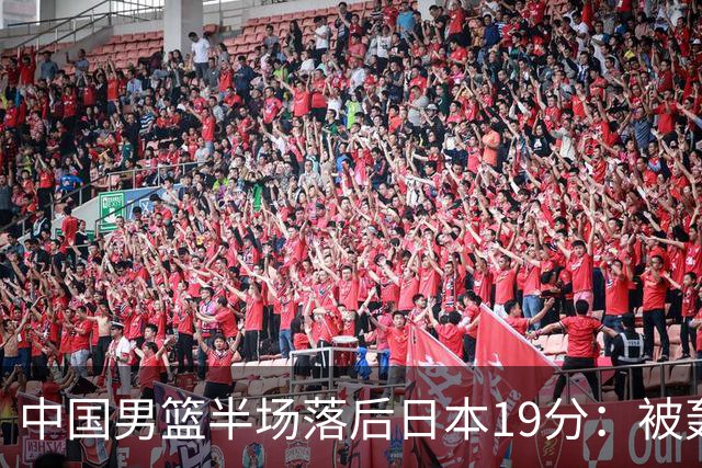 中国男篮半场落后日本19分：被轰11-0 全队无人得分上双